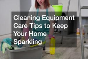 Cleaning Equipment Care Tips to Keep Your Home Sparkling